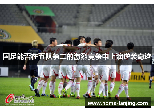 国足能否在五队争二的激烈竞争中上演逆袭奇迹