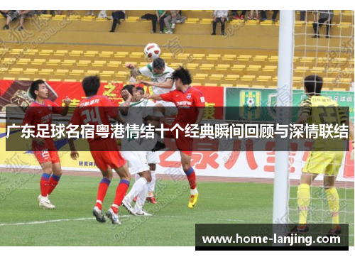 广东足球名宿粤港情结十个经典瞬间回顾与深情联结