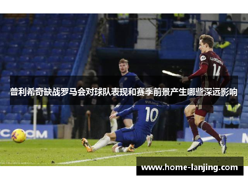 普利希奇缺战罗马会对球队表现和赛季前景产生哪些深远影响