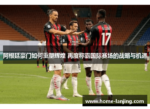 阿根廷豪门如何重塑辉煌 再度称霸国际赛场的战略与机遇